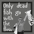 Only dead fish go with the flow